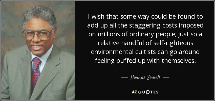 I wish that some way could be found to add up all the staggering costs imposed on millions of ordinary people, just so a relative handful of self-righteous environmental cultists can go around feeling puffed up with themselves. - Thomas Sowell