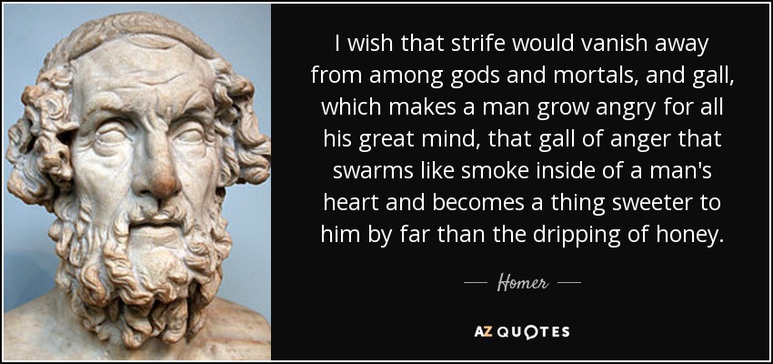 I wish that strife would vanish away from among gods and mortals, and gall, which makes a man grow angry for all his great mind, that gall of anger that swarms like smoke inside of a man's heart and becomes a thing sweeter to him by far than the dripping of honey. - Homer