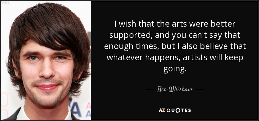 I wish that the arts were better supported, and you can't say that enough times, but I also believe that whatever happens, artists will keep going. - Ben Whishaw