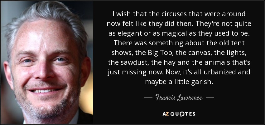 I wish that the circuses that were around now felt like they did then. They're not quite as elegant or as magical as they used to be. There was something about the old tent shows, the Big Top, the canvas, the lights, the sawdust, the hay and the animals that's just missing now. Now, it's all urbanized and maybe a little garish. - Francis Lawrence