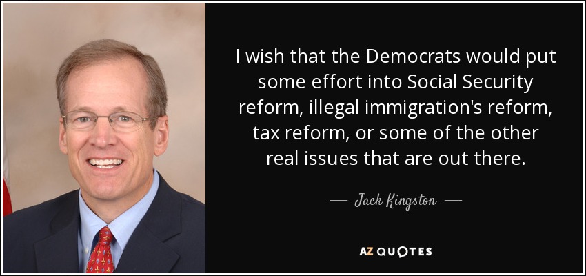 I wish that the Democrats would put some effort into Social Security reform, illegal immigration's reform, tax reform, or some of the other real issues that are out there. - Jack Kingston