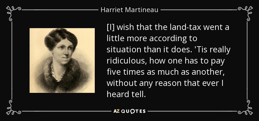 [I] wish that the land-tax went a little more according to situation than it does. 'Tis really ridiculous, how one has to pay five times as much as another, without any reason that ever I heard tell. - Harriet Martineau