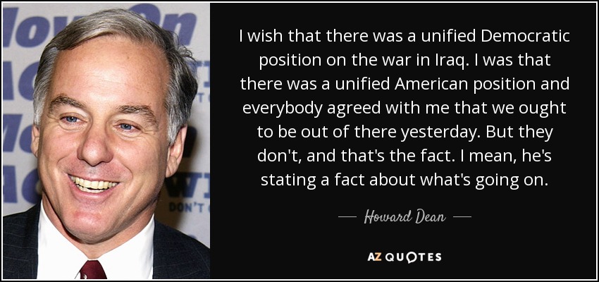 I wish that there was a unified Democratic position on the war in Iraq. I was that there was a unified American position and everybody agreed with me that we ought to be out of there yesterday. But they don't, and that's the fact. I mean, he's stating a fact about what's going on. - Howard Dean
