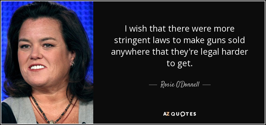 I wish that there were more stringent laws to make guns sold anywhere that they're legal harder to get. - Rosie O'Donnell
