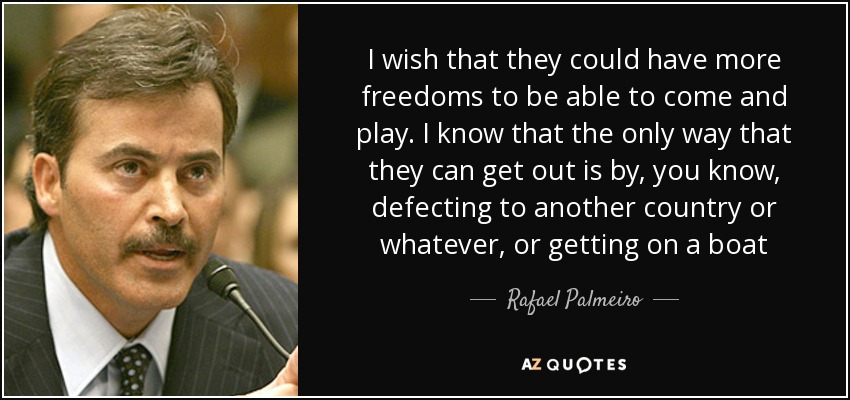 I wish that they could have more freedoms to be able to come and play. I know that the only way that they can get out is by, you know, defecting to another country or whatever, or getting on a boat - Rafael Palmeiro