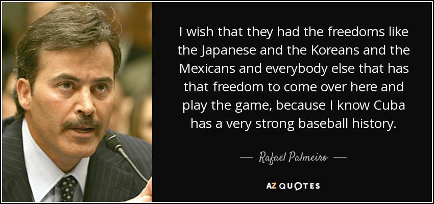 I wish that they had the freedoms like the Japanese and the Koreans and the Mexicans and everybody else that has that freedom to come over here and play the game, because I know Cuba has a very strong baseball history. - Rafael Palmeiro