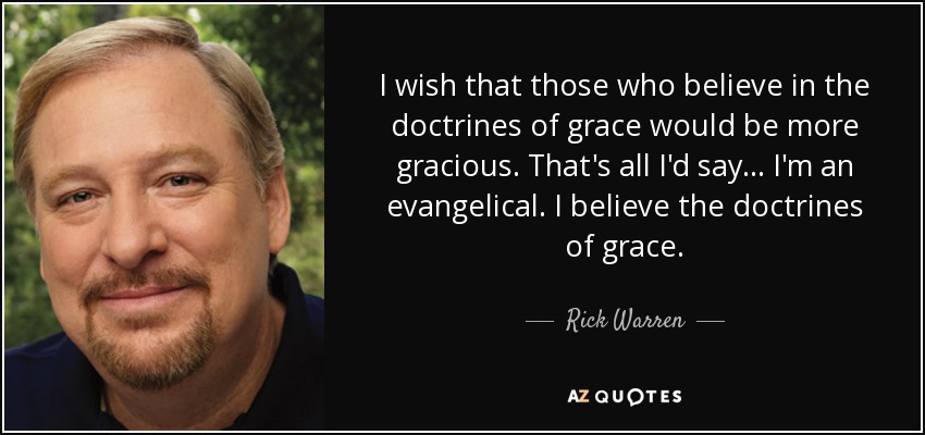 I wish that those who believe in the doctrines of grace would be more gracious. That's all I'd say... I'm an evangelical. I believe the doctrines of grace. - Rick Warren