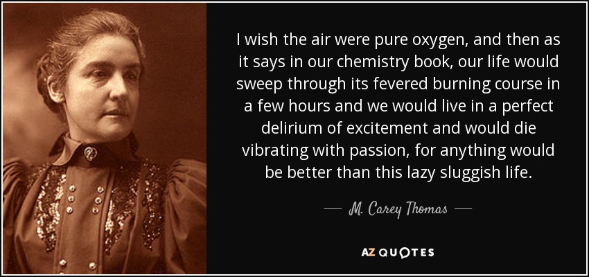 I wish the air were pure oxygen, and then as it says in our chemistry book, our life would sweep through its fevered burning course in a few hours and we would live in a perfect delirium of excitement and would die vibrating with passion, for anything would be better than this lazy sluggish life. - M. Carey Thomas