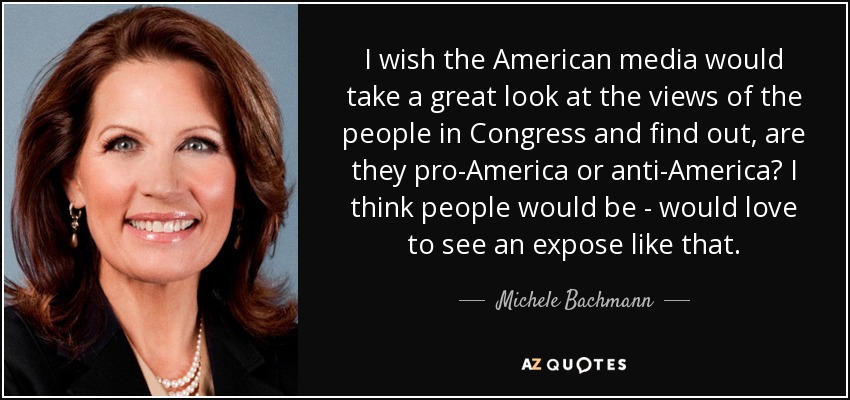 I wish the American media would take a great look at the views of the people in Congress and find out, are they pro-America or anti-America? I think people would be - would love to see an expose like that. - Michele Bachmann