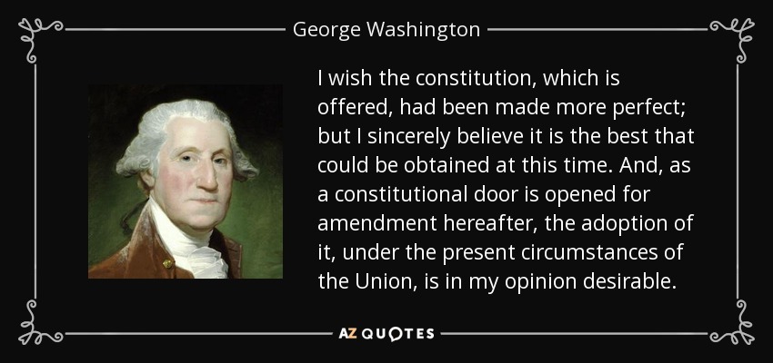 I wish the constitution, which is offered, had been made more perfect; but I sincerely believe it is the best that could be obtained at this time. And, as a constitutional door is opened for amendment hereafter, the adoption of it, under the present circumstances of the Union, is in my opinion desirable. - George Washington