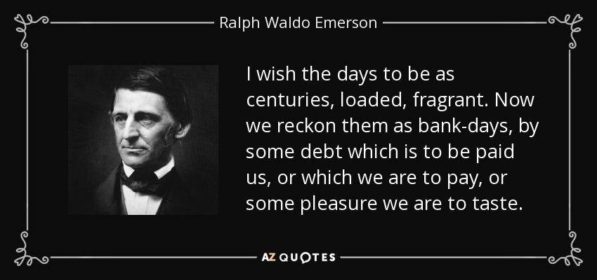 I wish the days to be as centuries, loaded, fragrant. Now we reckon them as bank-days, by some debt which is to be paid us, or which we are to pay, or some pleasure we are to taste. - Ralph Waldo Emerson