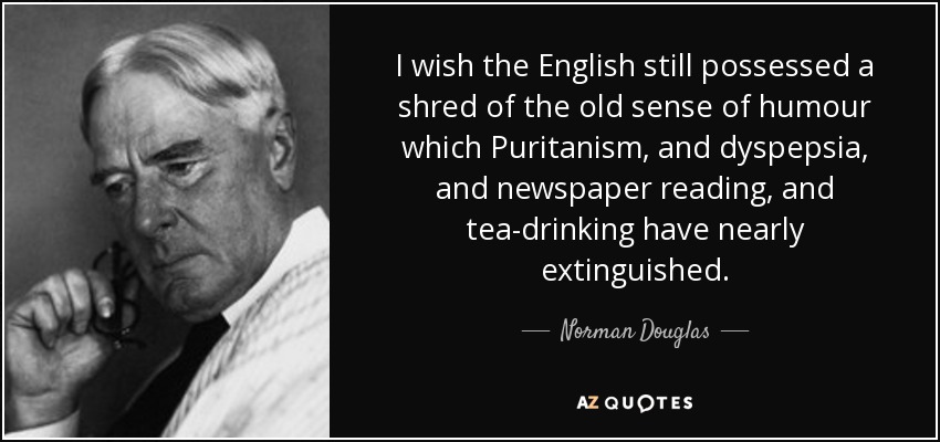 I wish the English still possessed a shred of the old sense of humour which Puritanism, and dyspepsia, and newspaper reading, and tea-drinking have nearly extinguished. - Norman Douglas