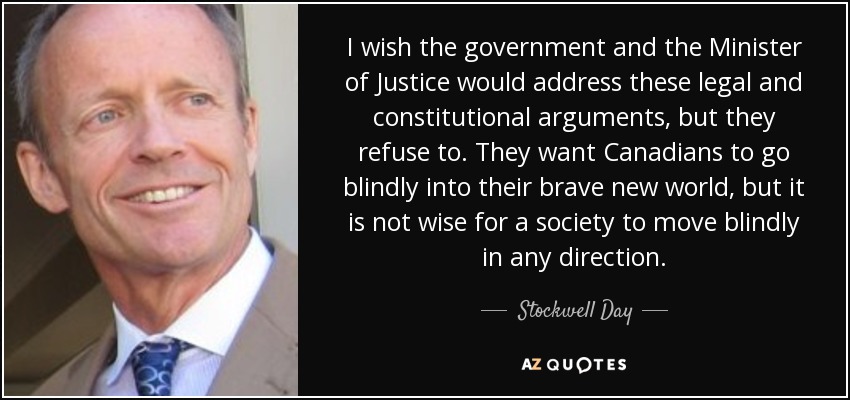 I wish the government and the Minister of Justice would address these legal and constitutional arguments, but they refuse to. They want Canadians to go blindly into their brave new world, but it is not wise for a society to move blindly in any direction. - Stockwell Day