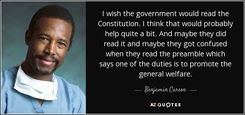 I wish the government would read the Constitution. I think that would probably help quite a bit. And maybe they did read it and maybe they got confused when they read the preamble which says one of the duties is to promote the general welfare. - Benjamin Carson