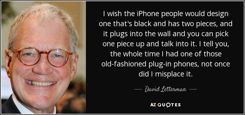 I wish the iPhone people would design one that's black and has two pieces, and it plugs into the wall and you can pick one piece up and talk into it. I tell you, the whole time I had one of those old-fashioned plug-in phones, not once did I misplace it. - David Letterman