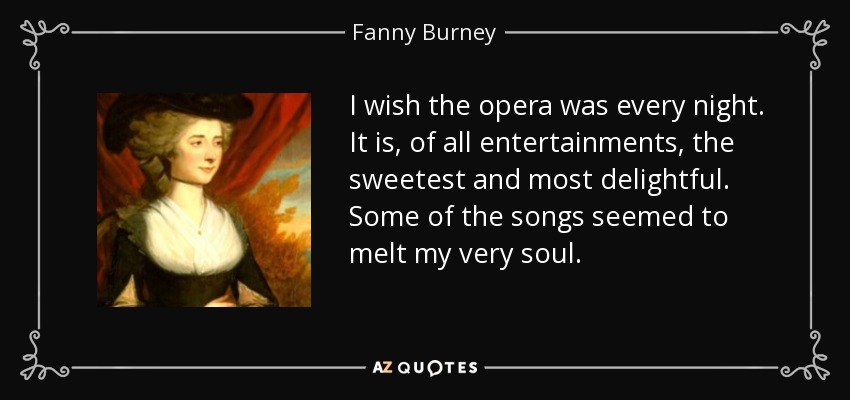 I wish the opera was every night. It is, of all entertainments, the sweetest and most delightful. Some of the songs seemed to melt my very soul. - Fanny Burney