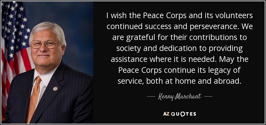 I wish the Peace Corps and its volunteers continued success and perseverance. We are grateful for their contributions to society and dedication to providing assistance where it is needed. May the Peace Corps continue its legacy of service, both at home and abroad. - Kenny Marchant