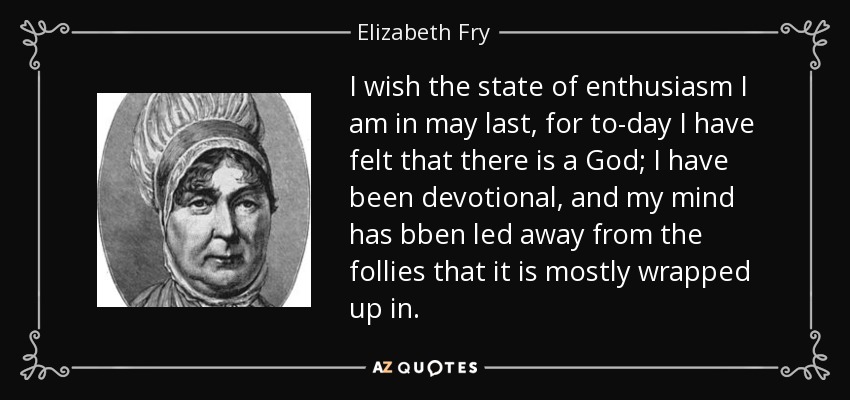 I wish the state of enthusiasm I am in may last, for to-day I have felt that there is a God; I have been devotional, and my mind has bben led away from the follies that it is mostly wrapped up in. - Elizabeth Fry