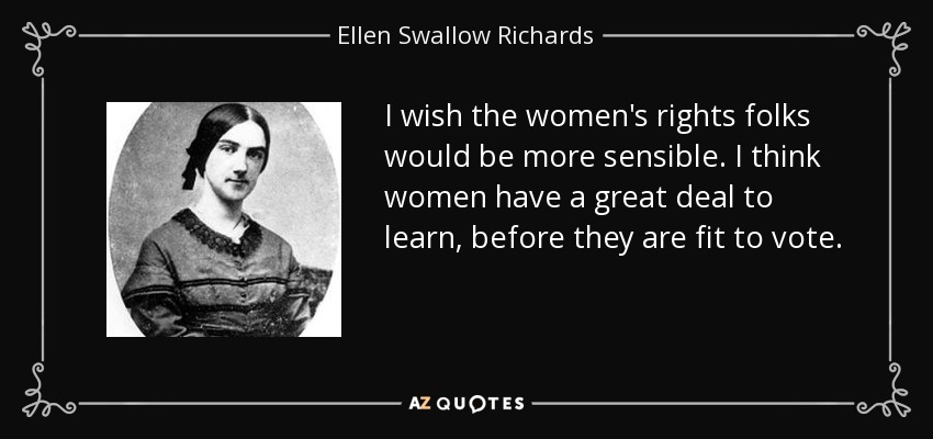 I wish the women's rights folks would be more sensible. I think women have a great deal to learn, before they are fit to vote. - Ellen Swallow Richards