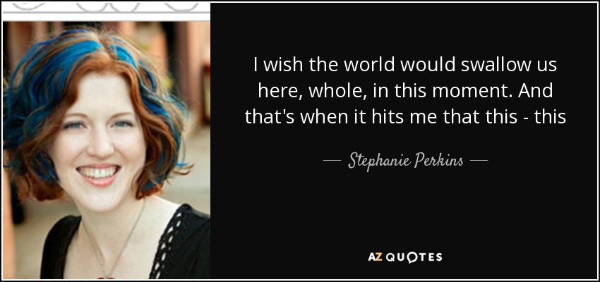 I wish the world would swallow us here, whole, in this moment. And that's when it hits me that this - this - is falling in love. - Stephanie Perkins