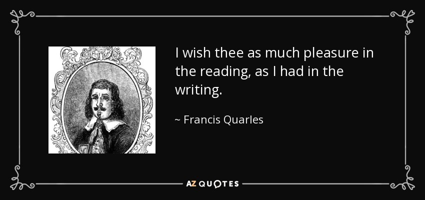 I wish thee as much pleasure in the reading, as I had in the writing. - Francis Quarles