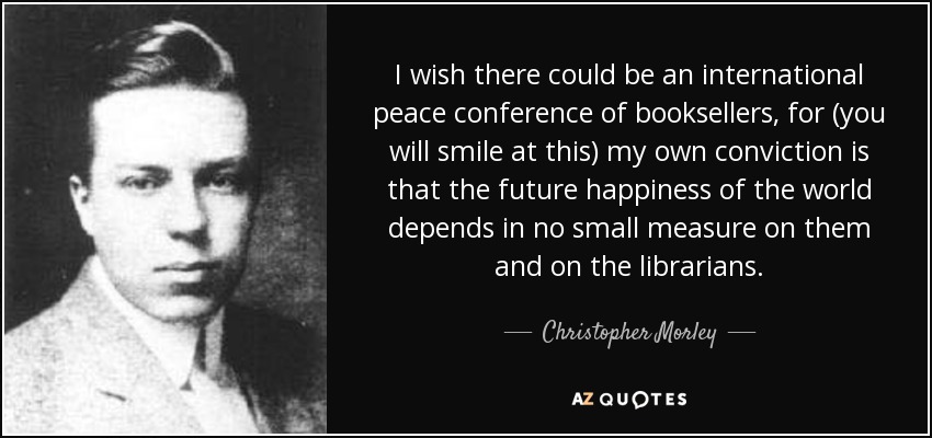 I wish there could be an international peace conference of booksellers, for (you will smile at this) my own conviction is that the future happiness of the world depends in no small measure on them and on the librarians. - Christopher Morley