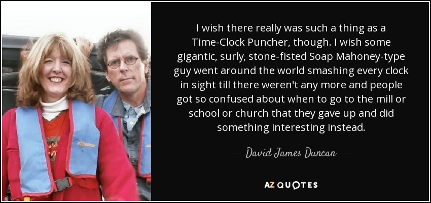 I wish there really was such a thing as a Time-Clock Puncher, though. I wish some gigantic, surly, stone-fisted Soap Mahoney-type guy went around the world smashing every clock in sight till there weren't any more and people got so confused about when to go to the mill or school or church that they gave up and did something interesting instead. - David James Duncan