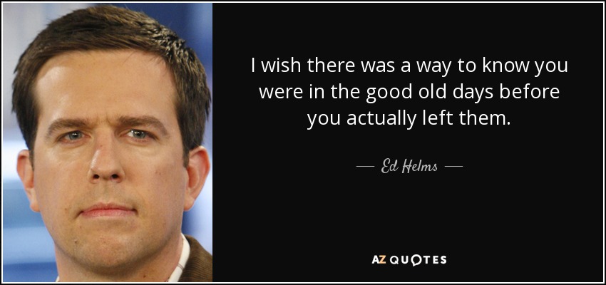 I wish there was a way to know you were in the good old days before you actually left them. - Ed Helms