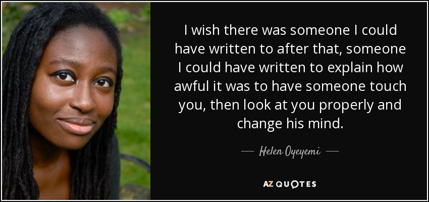 I wish there was someone I could have written to after that, someone I could have written to explain how awful it was to have someone touch you, then look at you properly and change his mind. - Helen Oyeyemi