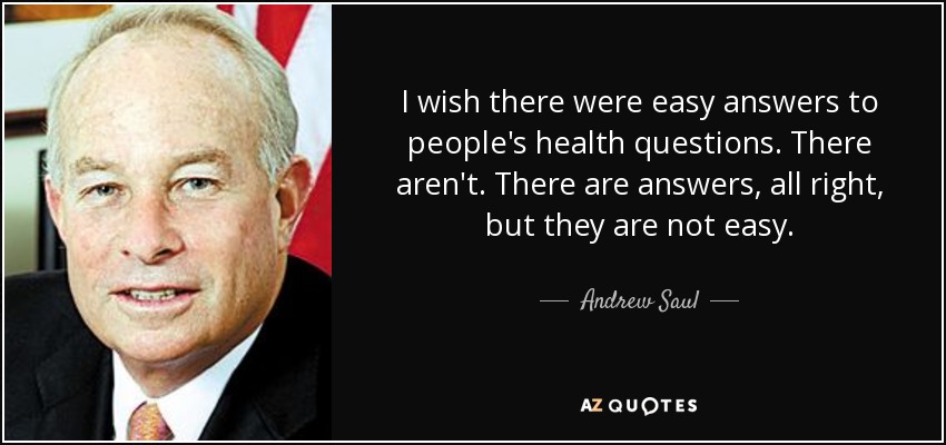 I wish there were easy answers to people's health questions. There aren't. There are answers, all right, but they are not easy. - Andrew Saul