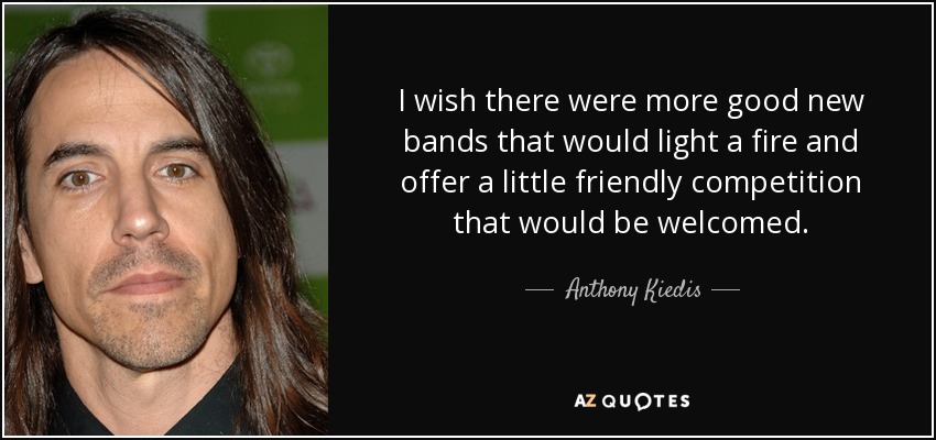 I wish there were more good new bands that would light a fire and offer a little friendly competition that would be welcomed. - Anthony Kiedis
