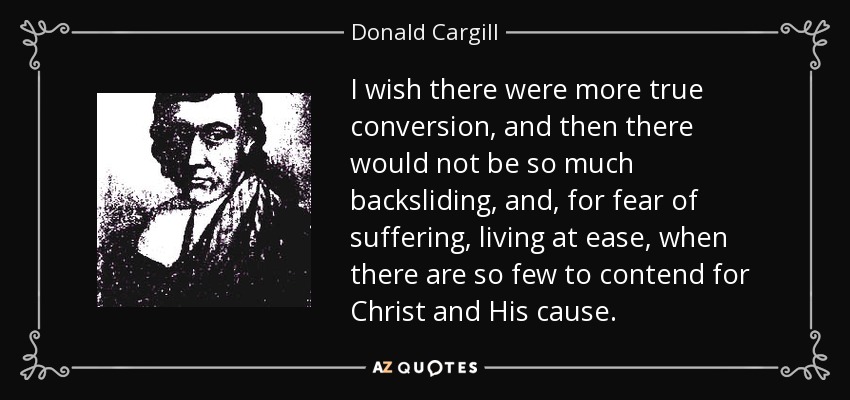 I wish there were more true conversion, and then there would not be so much backsliding, and, for fear of suffering, living at ease, when there are so few to contend for Christ and His cause. - Donald Cargill