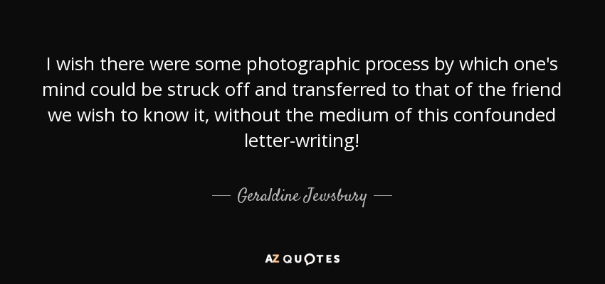 I wish there were some photographic process by which one's mind could be struck off and transferred to that of the friend we wish to know it, without the medium of this confounded letter-writing! - Geraldine Jewsbury