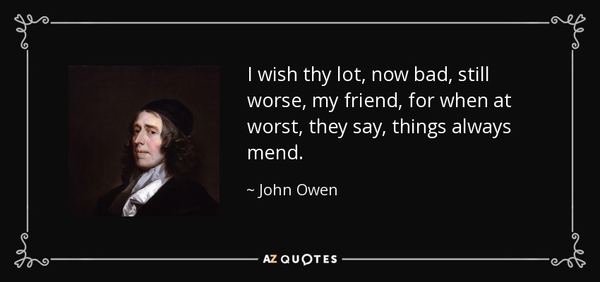I wish thy lot, now bad, still worse, my friend, for when at worst, they say, things always mend. - John Owen