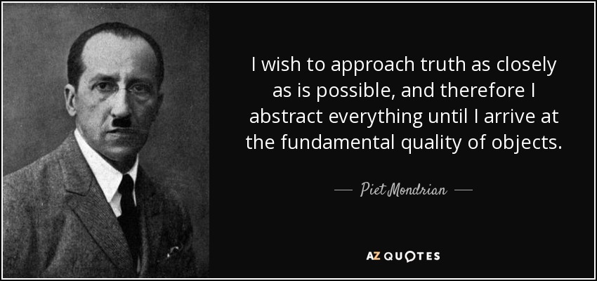 I wish to approach truth as closely as is possible, and therefore I abstract everything until I arrive at the fundamental quality of objects. - Piet Mondrian