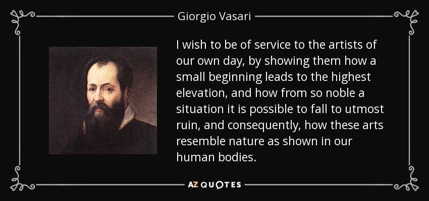 I wish to be of service to the artists of our own day, by showing them how a small beginning leads to the highest elevation, and how from so noble a situation it is possible to fall to utmost ruin, and consequently, how these arts resemble nature as shown in our human bodies. - Giorgio Vasari