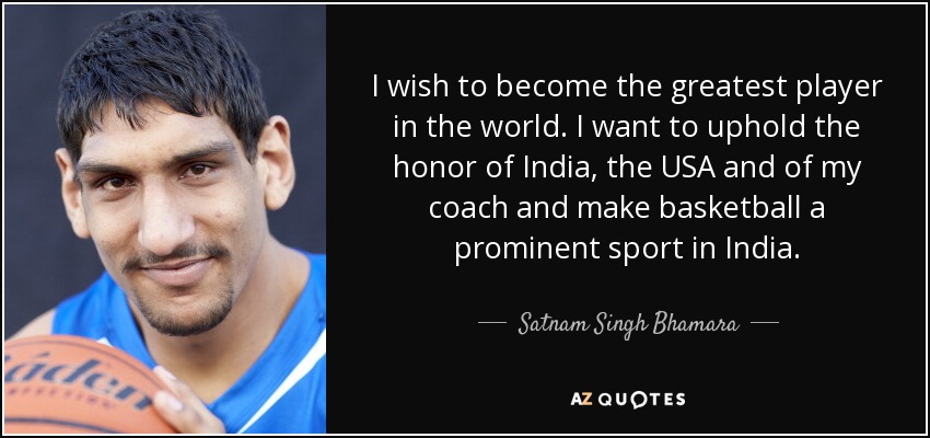 I wish to become the greatest player in the world. I want to uphold the honor of India, the USA and of my coach and make basketball a prominent sport in India. - Satnam Singh Bhamara