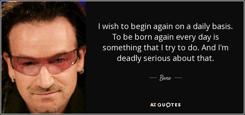 I wish to begin again on a daily basis. To be born again every day is something that I try to do. And I'm deadly serious about that. - Bono