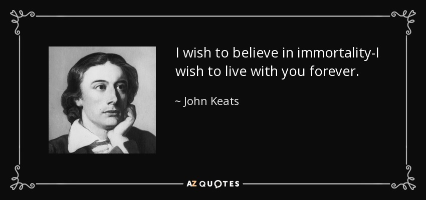 I wish to believe in immortality-I wish to live with you forever. - John Keats