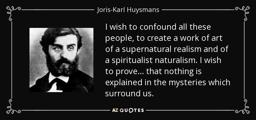 I wish to confound all these people, to create a work of art of a supernatural realism and of a spiritualist naturalism. I wish to prove... that nothing is explained in the mysteries which surround us. - Joris-Karl Huysmans