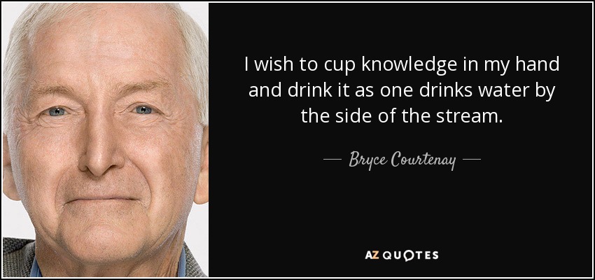I wish to cup knowledge in my hand and drink it as one drinks water by the side of the stream. - Bryce Courtenay