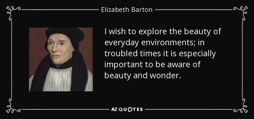 I wish to explore the beauty of everyday environments; in troubled times it is especially important to be aware of beauty and wonder. - Elizabeth Barton