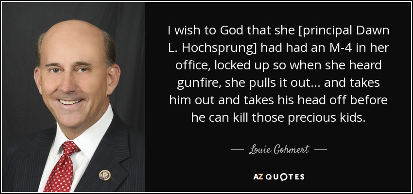 I wish to God that she [principal Dawn L. Hochsprung] had had an M-4 in her office, locked up so when she heard gunfire, she pulls it out... and takes him out and takes his head off before he can kill those precious kids. - Louie Gohmert