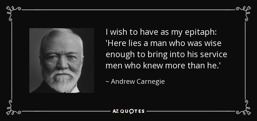 I wish to have as my epitaph: 'Here lies a man who was wise enough to bring into his service men who knew more than he.' - Andrew Carnegie