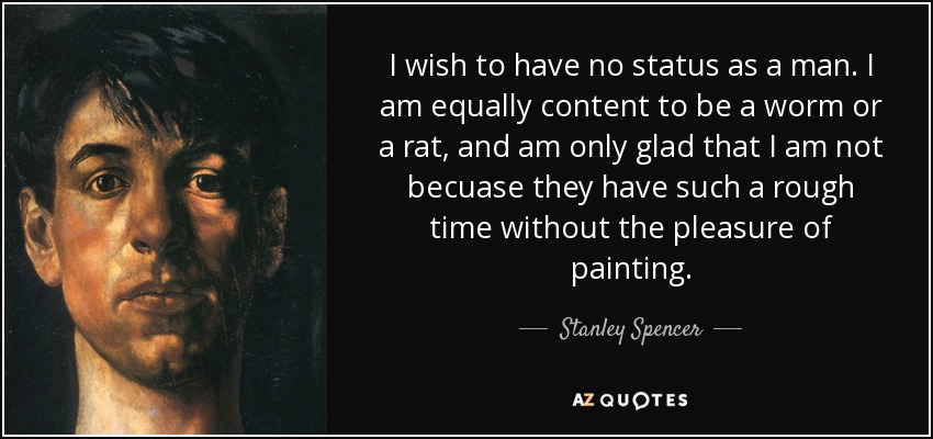 I wish to have no status as a man. I am equally content to be a worm or a rat, and am only glad that I am not becuase they have such a rough time without the pleasure of painting. - Stanley Spencer
