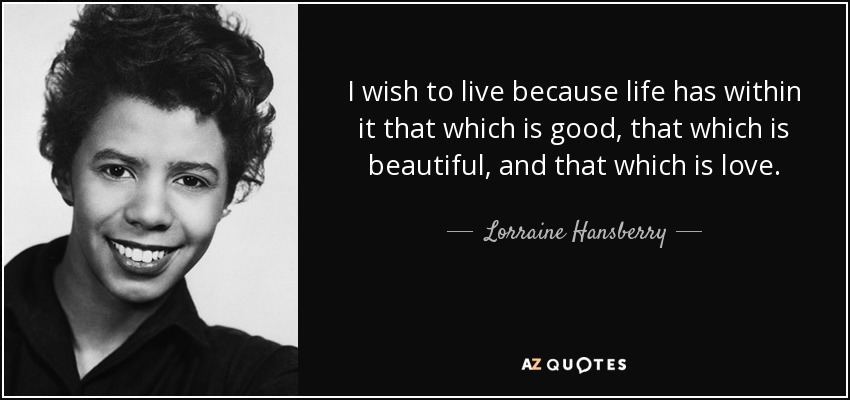 I wish to live because life has within it that which is good, that which is beautiful, and that which is love. - Lorraine Hansberry