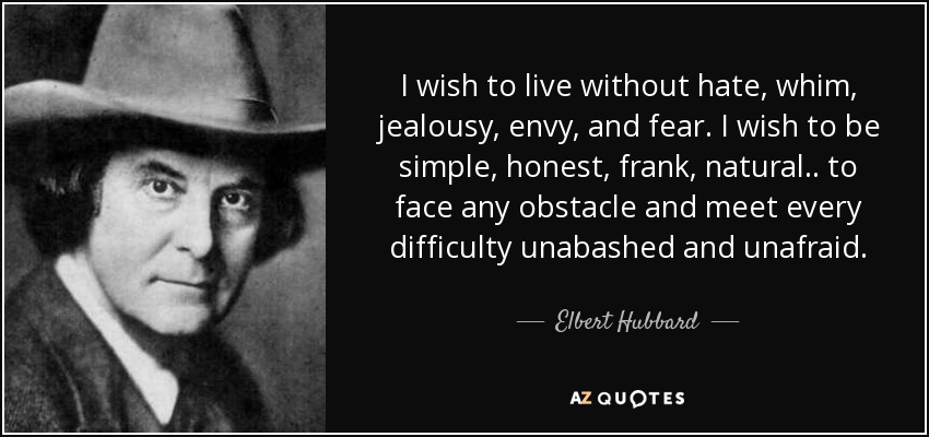 I wish to live without hate, whim, jealousy, envy, and fear. I wish to be simple, honest, frank, natural . . to face any obstacle and meet every difficulty unabashed and unafraid. - Elbert Hubbard