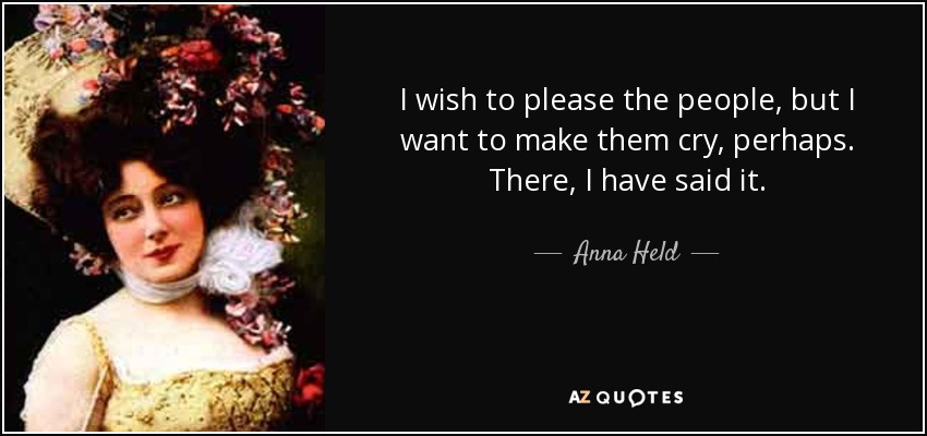 I wish to please the people, but I want to make them cry, perhaps. There, I have said it. - Anna Held
