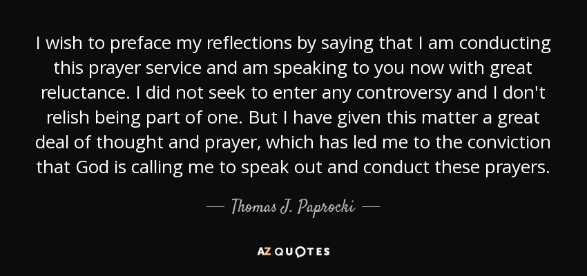 I wish to preface my reflections by saying that I am conducting this prayer service and am speaking to you now with great reluctance. I did not seek to enter any controversy and I don't relish being part of one. But I have given this matter a great deal of thought and prayer, which has led me to the conviction that God is calling me to speak out and conduct these prayers. - Thomas J. Paprocki