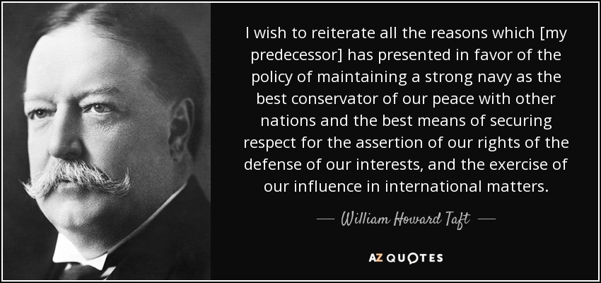 I wish to reiterate all the reasons which [my predecessor] has presented in favor of the policy of maintaining a strong navy as the best conservator of our peace with other nations and the best means of securing respect for the assertion of our rights of the defense of our interests, and the exercise of our influence in international matters. - William Howard Taft